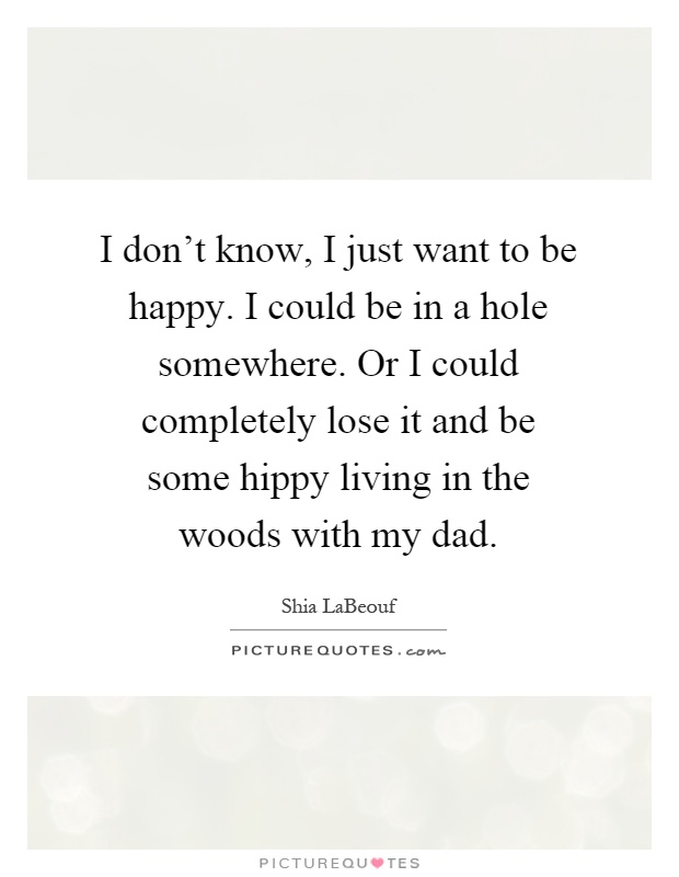 I don't know, I just want to be happy. I could be in a hole somewhere. Or I could completely lose it and be some hippy living in the woods with my dad Picture Quote #1