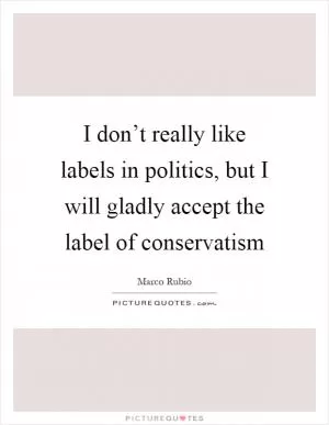 I don’t really like labels in politics, but I will gladly accept the label of conservatism Picture Quote #1
