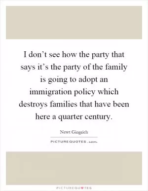 I don’t see how the party that says it’s the party of the family is going to adopt an immigration policy which destroys families that have been here a quarter century Picture Quote #1