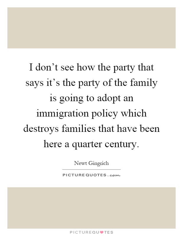 I don't see how the party that says it's the party of the family is going to adopt an immigration policy which destroys families that have been here a quarter century Picture Quote #1
