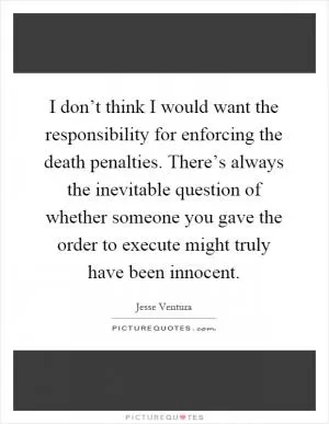 I don’t think I would want the responsibility for enforcing the death penalties. There’s always the inevitable question of whether someone you gave the order to execute might truly have been innocent Picture Quote #1