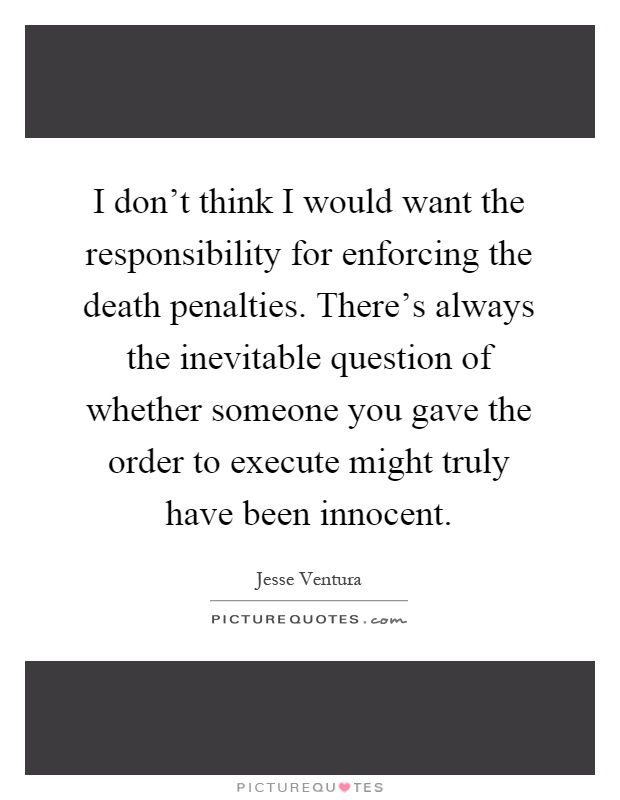 I don't think I would want the responsibility for enforcing the death penalties. There's always the inevitable question of whether someone you gave the order to execute might truly have been innocent Picture Quote #1