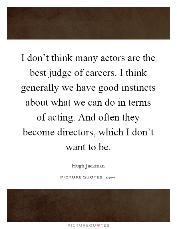 I don't think many actors are the best judge of careers. I think generally we have good instincts about what we can do in terms of acting. And often they become directors, which I don't want to be Picture Quote #1