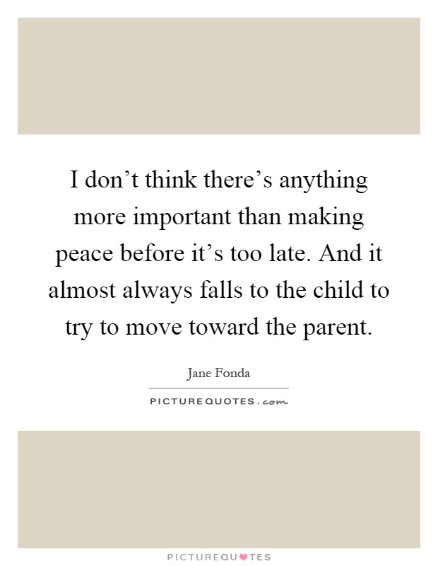 I don't think there's anything more important than making peace before it's too late. And it almost always falls to the child to try to move toward the parent Picture Quote #1