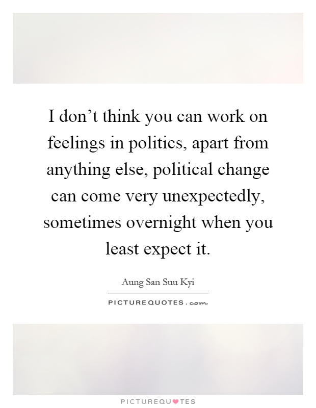 I don't think you can work on feelings in politics, apart from anything else, political change can come very unexpectedly, sometimes overnight when you least expect it Picture Quote #1