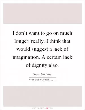 I don’t want to go on much longer, really. I think that would suggest a lack of imagination. A certain lack of dignity also Picture Quote #1