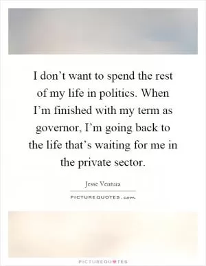 I don’t want to spend the rest of my life in politics. When I’m finished with my term as governor, I’m going back to the life that’s waiting for me in the private sector Picture Quote #1