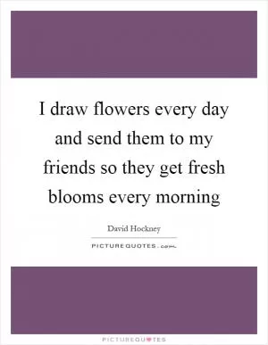 I draw flowers every day and send them to my friends so they get fresh blooms every morning Picture Quote #1