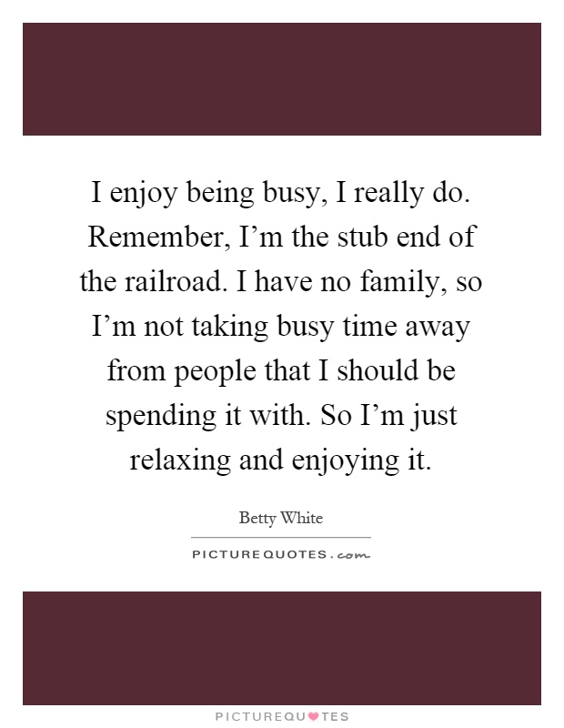 I enjoy being busy, I really do. Remember, I'm the stub end of the railroad. I have no family, so I'm not taking busy time away from people that I should be spending it with. So I'm just relaxing and enjoying it Picture Quote #1