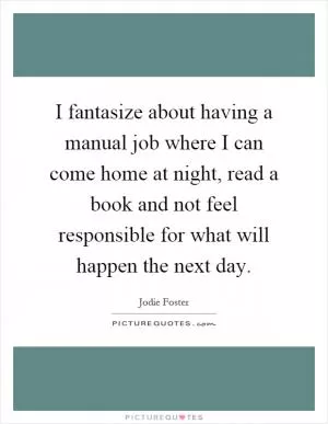 I fantasize about having a manual job where I can come home at night, read a book and not feel responsible for what will happen the next day Picture Quote #1