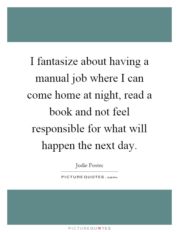 I fantasize about having a manual job where I can come home at night, read a book and not feel responsible for what will happen the next day Picture Quote #1