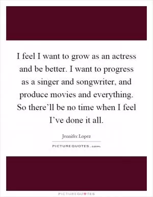 I feel I want to grow as an actress and be better. I want to progress as a singer and songwriter, and produce movies and everything. So there’ll be no time when I feel I’ve done it all Picture Quote #1