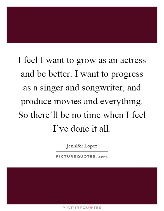 I feel I want to grow as an actress and be better. I want to progress as a singer and songwriter, and produce movies and everything. So there'll be no time when I feel I've done it all Picture Quote #1