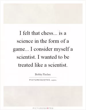 I felt that chess... is a science in the form of a game... I consider myself a scientist. I wanted to be treated like a scientist Picture Quote #1