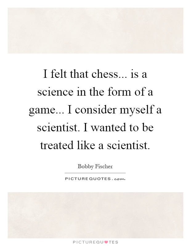 I felt that chess... is a science in the form of a game... I consider myself a scientist. I wanted to be treated like a scientist Picture Quote #1