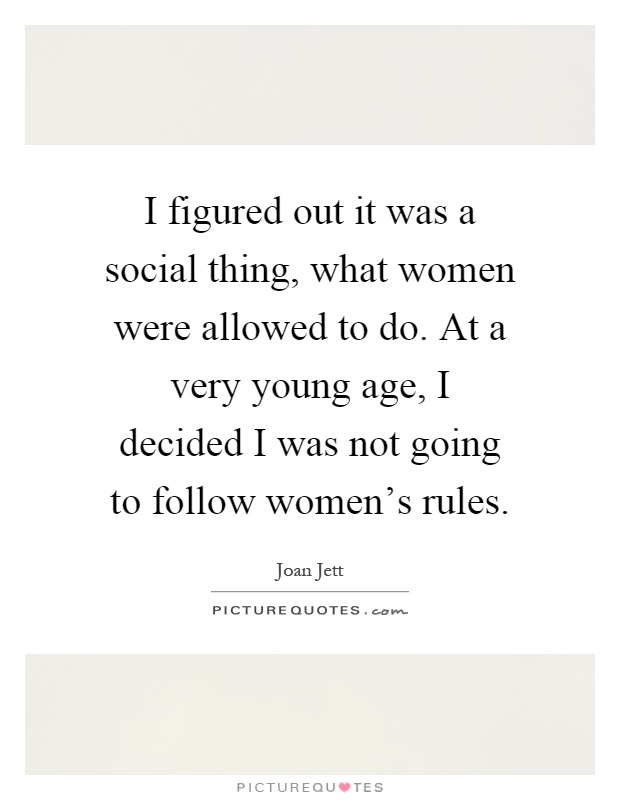 I figured out it was a social thing, what women were allowed to do. At a very young age, I decided I was not going to follow women's rules Picture Quote #1