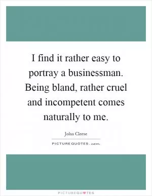I find it rather easy to portray a businessman. Being bland, rather cruel and incompetent comes naturally to me Picture Quote #1