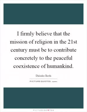 I firmly believe that the mission of religion in the 21st century must be to contribute concretely to the peaceful coexistence of humankind Picture Quote #1