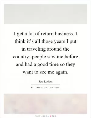 I get a lot of return business. I think it’s all those years I put in traveling around the country; people saw me before and had a good time so they want to see me again Picture Quote #1