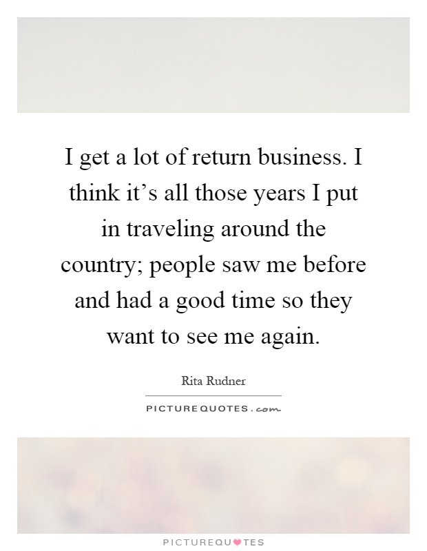 I get a lot of return business. I think it's all those years I put in traveling around the country; people saw me before and had a good time so they want to see me again Picture Quote #1