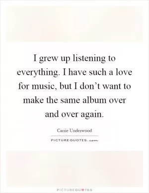 I grew up listening to everything. I have such a love for music, but I don’t want to make the same album over and over again Picture Quote #1