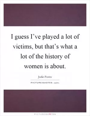 I guess I’ve played a lot of victims, but that’s what a lot of the history of women is about Picture Quote #1