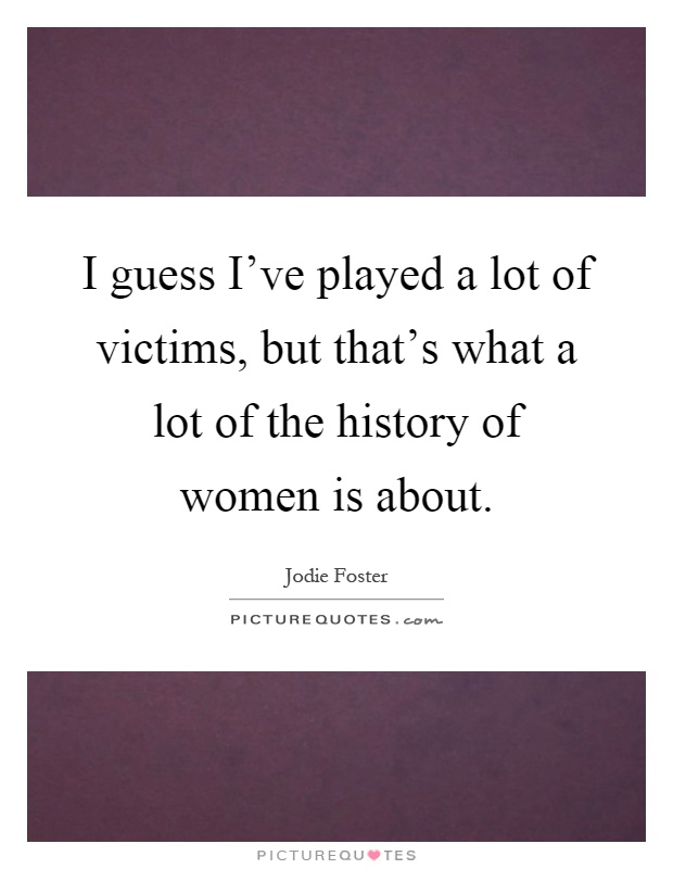 I guess I've played a lot of victims, but that's what a lot of the history of women is about Picture Quote #1