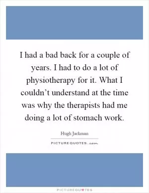I had a bad back for a couple of years. I had to do a lot of physiotherapy for it. What I couldn’t understand at the time was why the therapists had me doing a lot of stomach work Picture Quote #1
