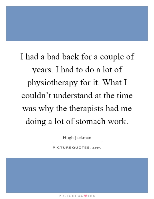 I had a bad back for a couple of years. I had to do a lot of physiotherapy for it. What I couldn't understand at the time was why the therapists had me doing a lot of stomach work Picture Quote #1