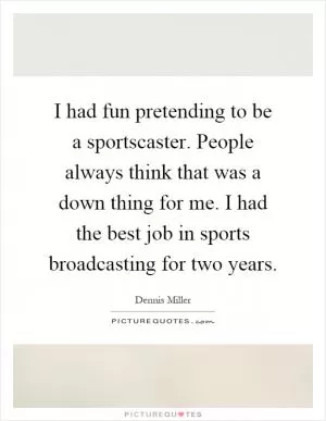 I had fun pretending to be a sportscaster. People always think that was a down thing for me. I had the best job in sports broadcasting for two years Picture Quote #1