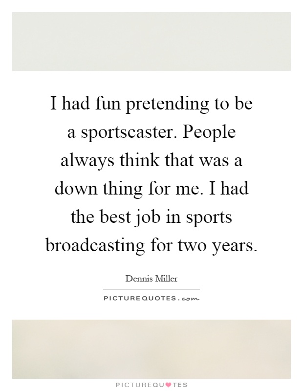 I had fun pretending to be a sportscaster. People always think that was a down thing for me. I had the best job in sports broadcasting for two years Picture Quote #1