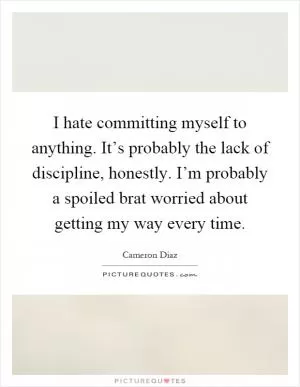 I hate committing myself to anything. It’s probably the lack of discipline, honestly. I’m probably a spoiled brat worried about getting my way every time Picture Quote #1