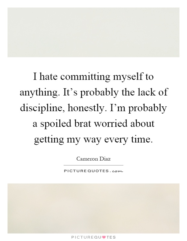 I hate committing myself to anything. It's probably the lack of discipline, honestly. I'm probably a spoiled brat worried about getting my way every time Picture Quote #1