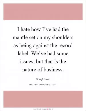 I hate how I’ve had the mantle set on my shoulders as being against the record label. We’ve had some issues, but that is the nature of business Picture Quote #1