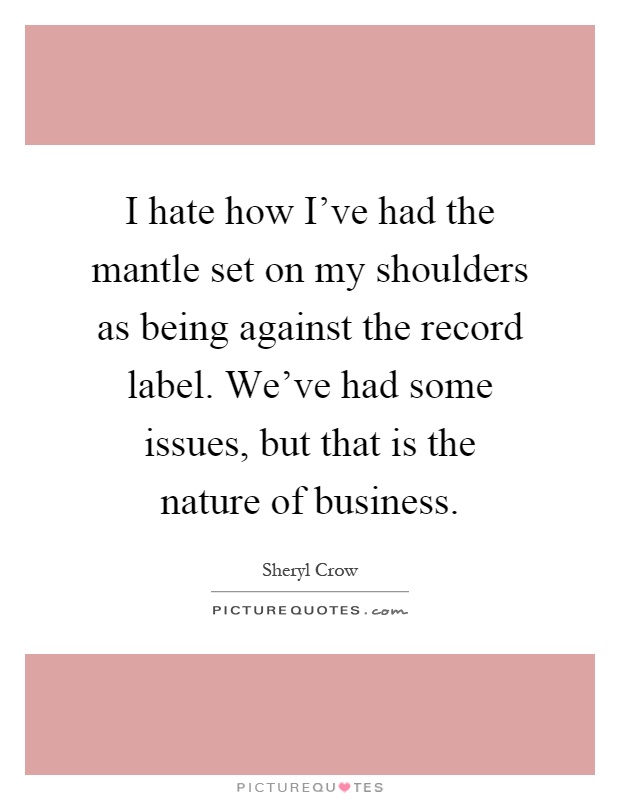 I hate how I've had the mantle set on my shoulders as being against the record label. We've had some issues, but that is the nature of business Picture Quote #1
