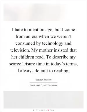 I hate to mention age, but I come from an era when we weren’t consumed by technology and television. My mother insisted that her children read. To describe my scarce leisure time in today’s terms, I always default to reading Picture Quote #1