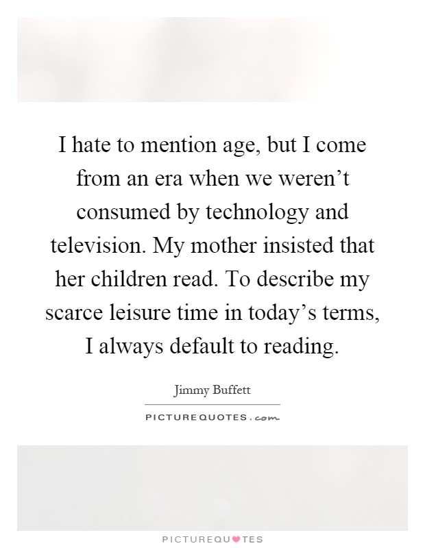 I hate to mention age, but I come from an era when we weren't consumed by technology and television. My mother insisted that her children read. To describe my scarce leisure time in today's terms, I always default to reading Picture Quote #1
