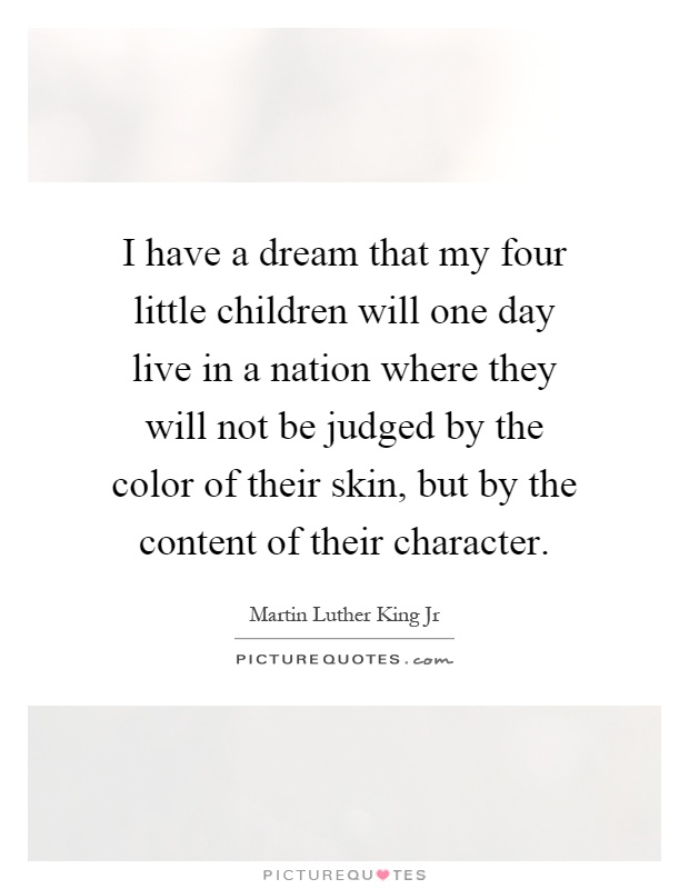 I have a dream that my four little children will one day live in a nation where they will not be judged by the color of their skin, but by the content of their character Picture Quote #1