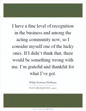 I have a fine level of recognition in the business and among the acting community now, so I consider myself one of the lucky ones. If I didn’t think that, there would be something wrong with me. I’m grateful and thankful for what I’ve got Picture Quote #1