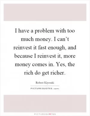 I have a problem with too much money. I can’t reinvest it fast enough, and because I reinvest it, more money comes in. Yes, the rich do get richer Picture Quote #1
