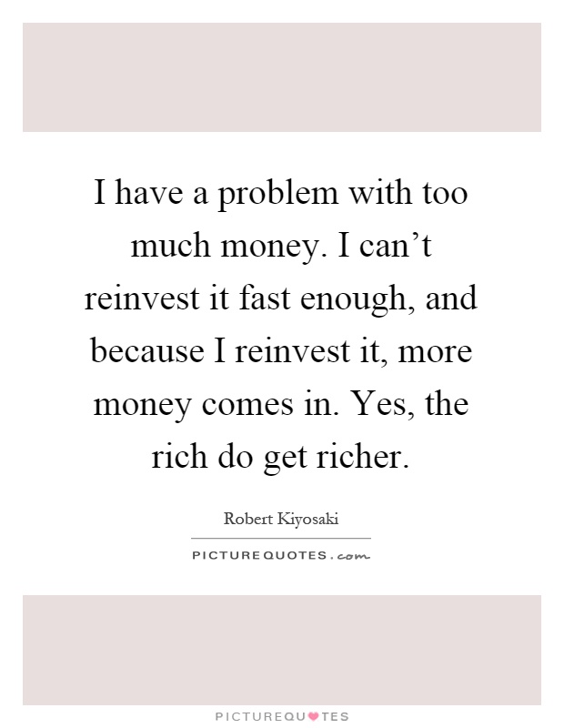 I have a problem with too much money. I can't reinvest it fast enough, and because I reinvest it, more money comes in. Yes, the rich do get richer Picture Quote #1