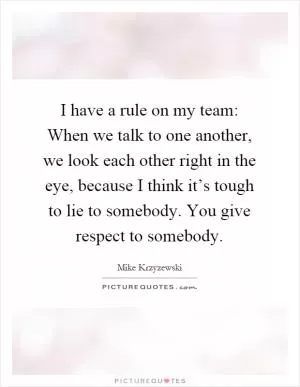 I have a rule on my team: When we talk to one another, we look each other right in the eye, because I think it’s tough to lie to somebody. You give respect to somebody Picture Quote #1