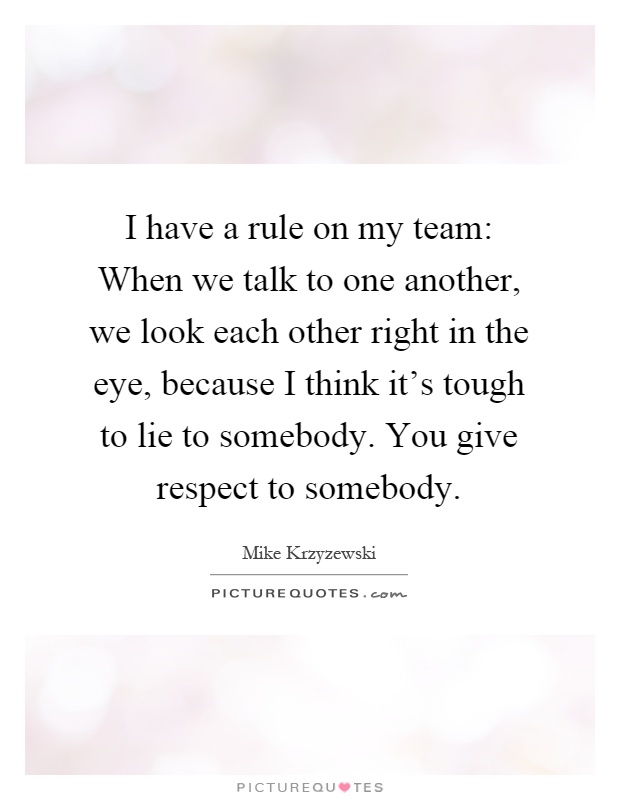 I have a rule on my team: When we talk to one another, we look each other right in the eye, because I think it's tough to lie to somebody. You give respect to somebody Picture Quote #1