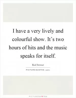 I have a very lively and colourful show. It’s two hours of hits and the music speaks for itself Picture Quote #1