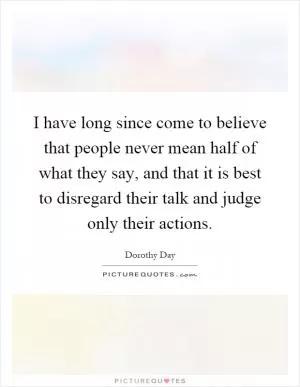 I have long since come to believe that people never mean half of what they say, and that it is best to disregard their talk and judge only their actions Picture Quote #1