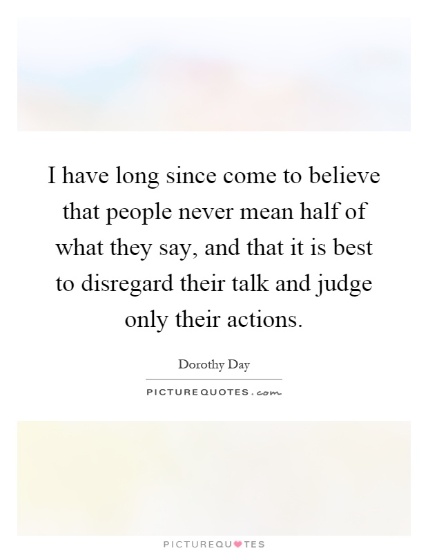 I have long since come to believe that people never mean half of what they say, and that it is best to disregard their talk and judge only their actions Picture Quote #1
