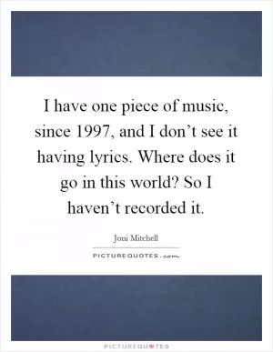 I have one piece of music, since 1997, and I don’t see it having lyrics. Where does it go in this world? So I haven’t recorded it Picture Quote #1