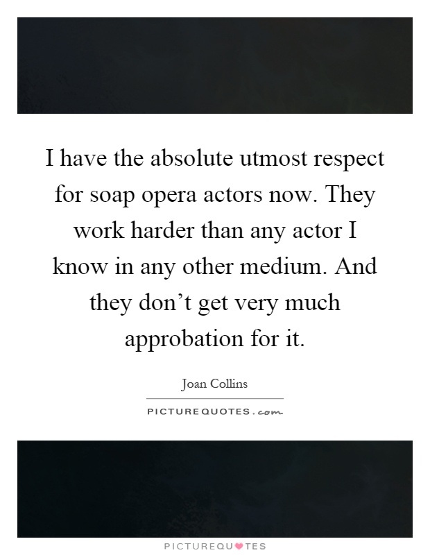 I have the absolute utmost respect for soap opera actors now. They work harder than any actor I know in any other medium. And they don't get very much approbation for it Picture Quote #1