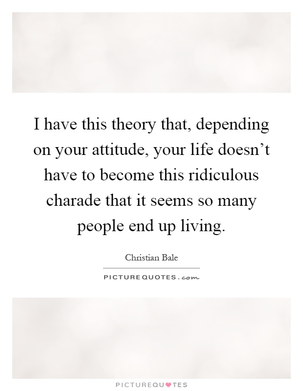 I have this theory that, depending on your attitude, your life doesn't have to become this ridiculous charade that it seems so many people end up living Picture Quote #1
