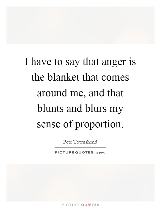 I have to say that anger is the blanket that comes around me, and that blunts and blurs my sense of proportion Picture Quote #1
